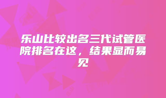 乐山比较出名三代试管医院排名在这，结果显而易见
