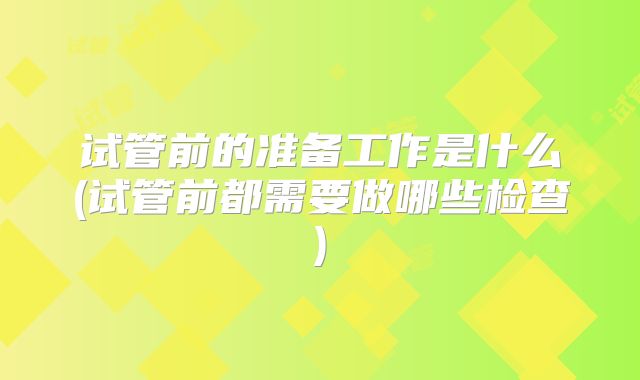 试管前的准备工作是什么(试管前都需要做哪些检查)