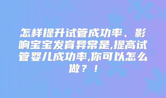 怎样提升试管成功率、影响宝宝发育异常是,提高试管婴儿成功率,你可以怎么做？！