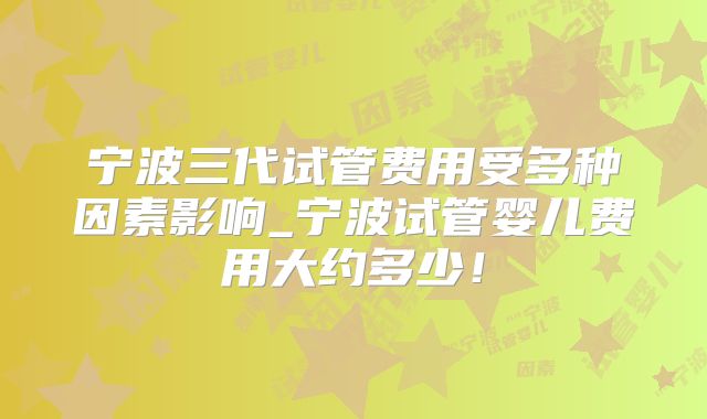 宁波三代试管费用受多种因素影响_宁波试管婴儿费用大约多少！