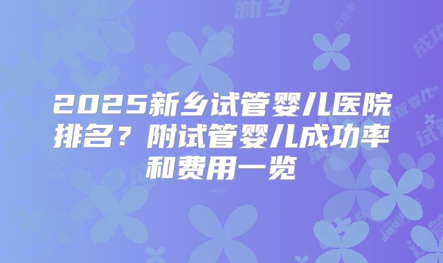 2025新乡试管婴儿医院排名？附试管婴儿成功率和费用一览