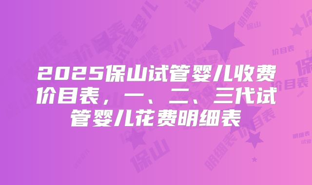 2025保山试管婴儿收费价目表，一、二、三代试管婴儿花费明细表