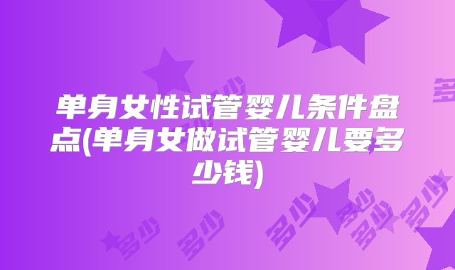 单身女性试管婴儿条件盘点(单身女做试管婴儿要多少钱)