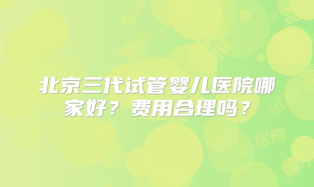 北京三代试管婴儿医院哪家好？费用合理吗？