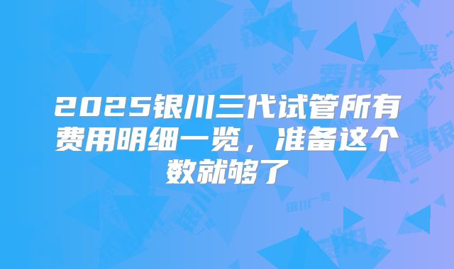 2025银川三代试管所有费用明细一览，准备这个数就够了