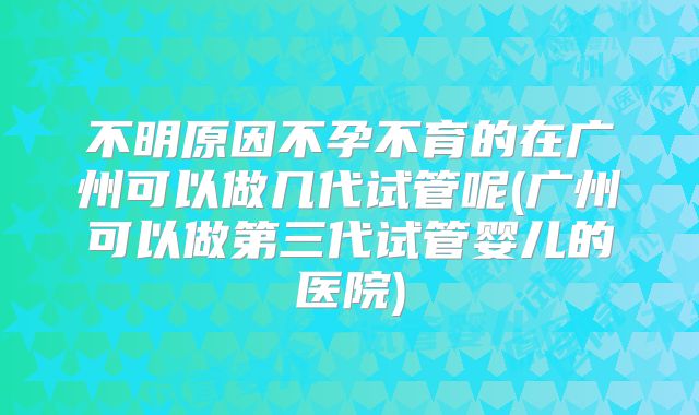 不明原因不孕不育的在广州可以做几代试管呢(广州可以做第三代试管婴儿的医院)