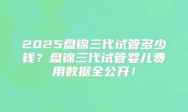 2025盘锦三代试管多少钱？盘锦三代试管婴儿费用数据全公开！