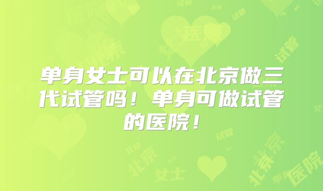 单身女士可以在北京做三代试管吗！单身可做试管的医院！