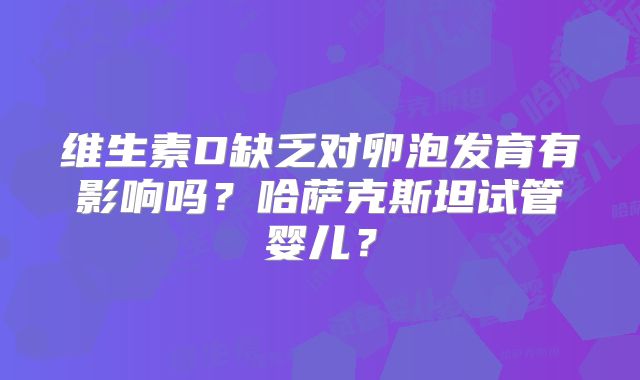 维生素D缺乏对卵泡发育有影响吗？哈萨克斯坦试管婴儿？