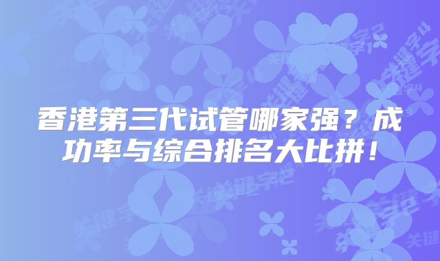 香港第三代试管哪家强？成功率与综合排名大比拼！