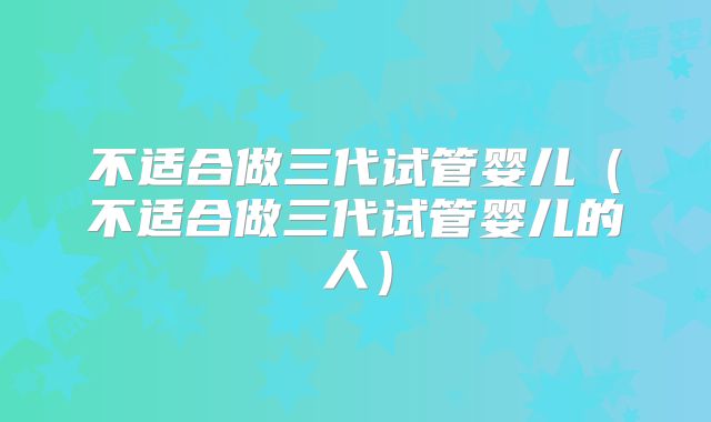 不适合做三代试管婴儿（不适合做三代试管婴儿的人）