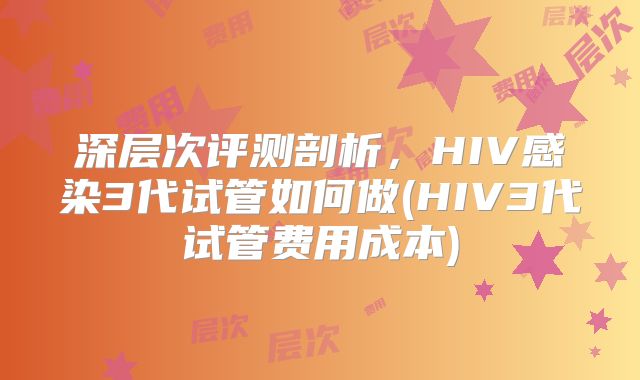 深层次评测剖析，HIV感染3代试管如何做(HIV3代试管费用成本)