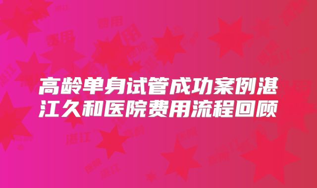 高龄单身试管成功案例湛江久和医院费用流程回顾