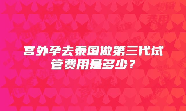 宫外孕去泰国做第三代试管费用是多少？