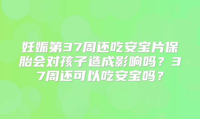妊娠第37周还吃安宝片保胎会对孩子造成影响吗?37周还可以吃安宝吗?