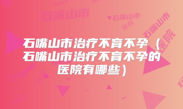 石嘴山市治疗不育不孕（石嘴山市治疗不育不孕的医院有哪些）
