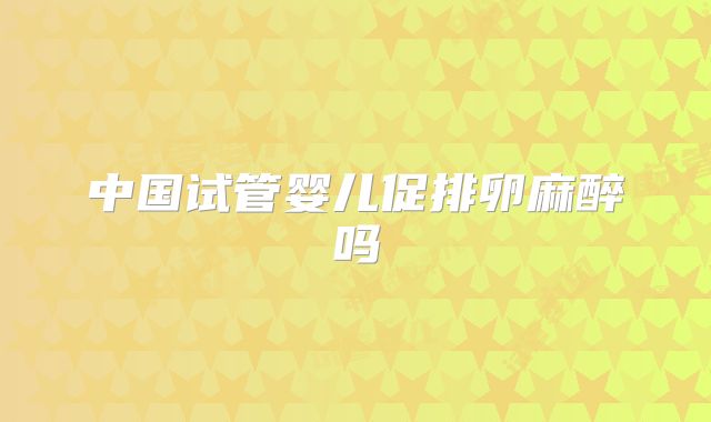 中国试管婴儿促排卵麻醉吗