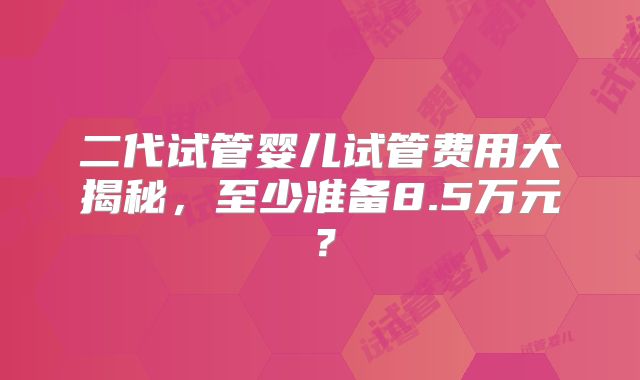 二代试管婴儿试管费用大揭秘，至少准备8.5万元？