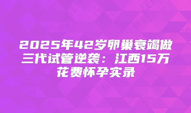 2025年42岁卵巢衰竭做三代试管逆袭：江西15万花费怀孕实录