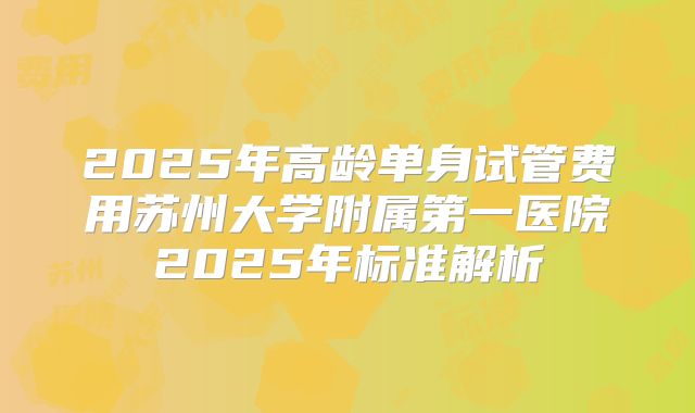2025年高龄单身试管费用苏州大学附属第一医院2025年标准解析