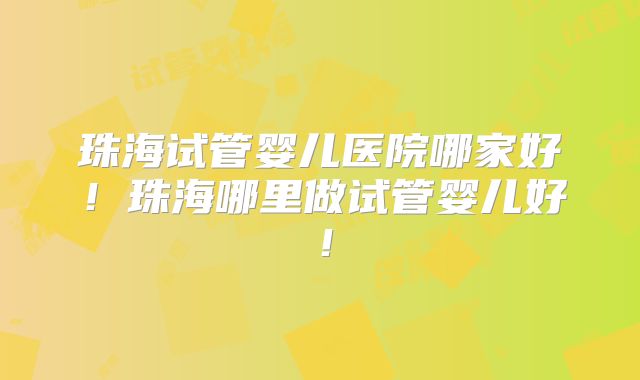 珠海试管婴儿医院哪家好！珠海哪里做试管婴儿好！