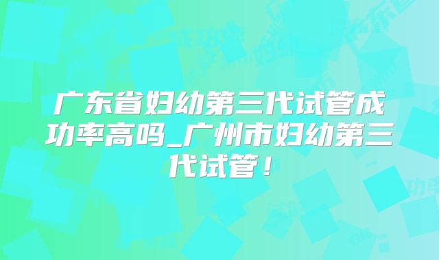 广东省妇幼第三代试管成功率高吗_广州市妇幼第三代试管!
