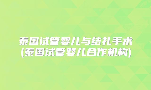 泰国试管婴儿与结扎手术(泰国试管婴儿合作机构)