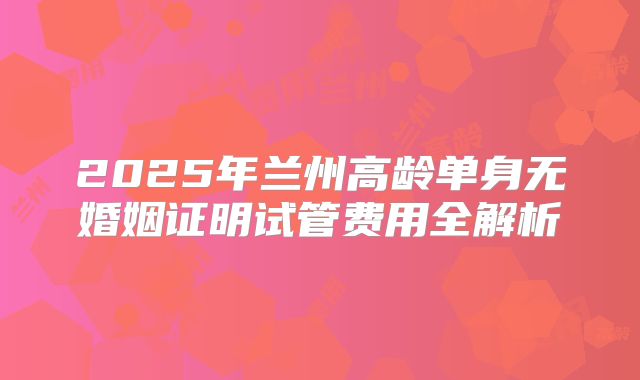 2025年兰州高龄单身无婚姻证明试管费用全解析