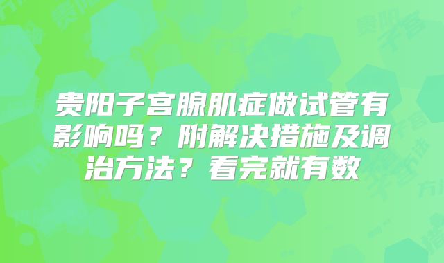 贵阳子宫腺肌症做试管有影响吗？附解决措施及调治方法？看完就有数