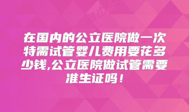 在国内的公立医院做一次特需试管婴儿费用要花多少钱,公立医院做试管需要准生证吗！