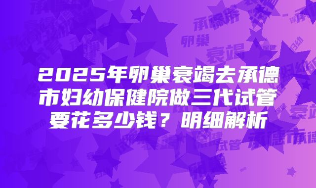 2025年卵巢衰竭去承德市妇幼保健院做三代试管要花多少钱？明细解析