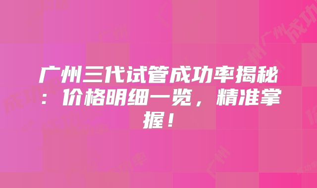 广州三代试管成功率揭秘：价格明细一览，精准掌握！