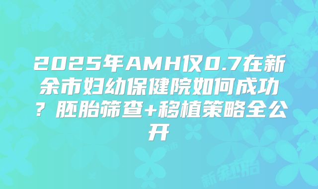 2025年AMH仅0.7在新余市妇幼保健院如何成功？胚胎筛查+移植策略全公开
