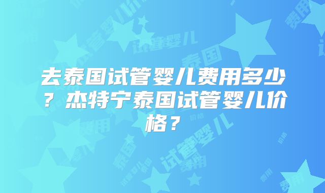 去泰国试管婴儿费用多少？杰特宁泰国试管婴儿价格？