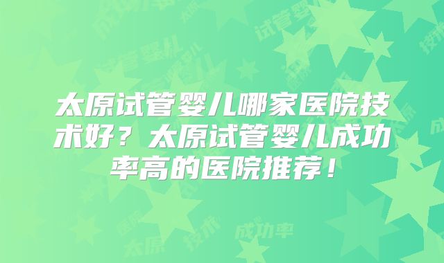 太原试管婴儿哪家医院技术好？太原试管婴儿成功率高的医院推荐！