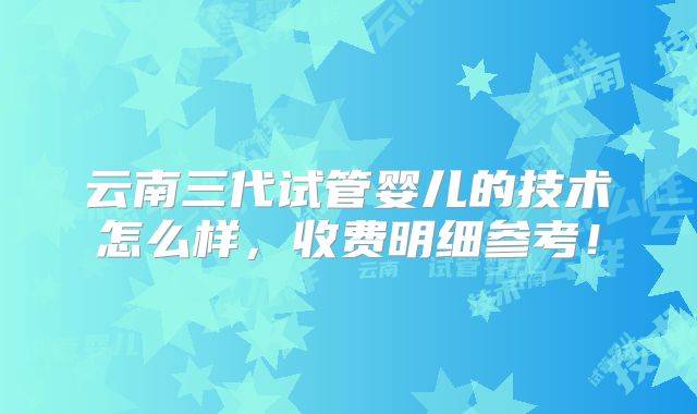 云南三代试管婴儿的技术怎么样,收费明细参考!