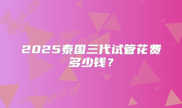 2025泰国三代试管花费多少钱？