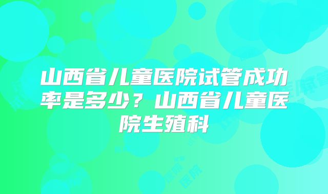 山西省儿童医院试管成功率是多少？山西省儿童医院生殖科