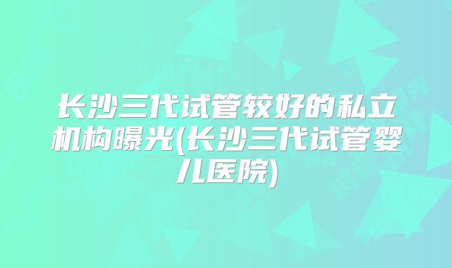 长沙三代试管较好的私立机构曝光(长沙三代试管婴儿医院)