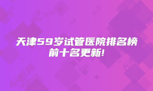 天津59岁试管医院排名榜前十名更新!
