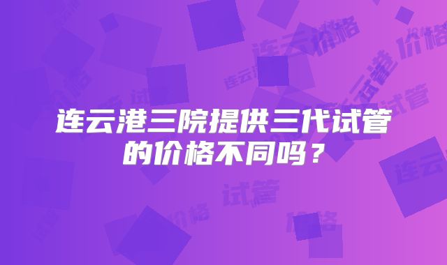 连云港三院提供三代试管的价格不同吗?