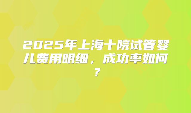 2025年上海十院试管婴儿费用明细，成功率如何？
