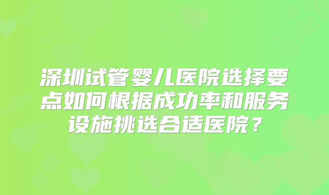 深圳试管婴儿医院选择要点如何根据成功率和服务设施挑选合适医院？