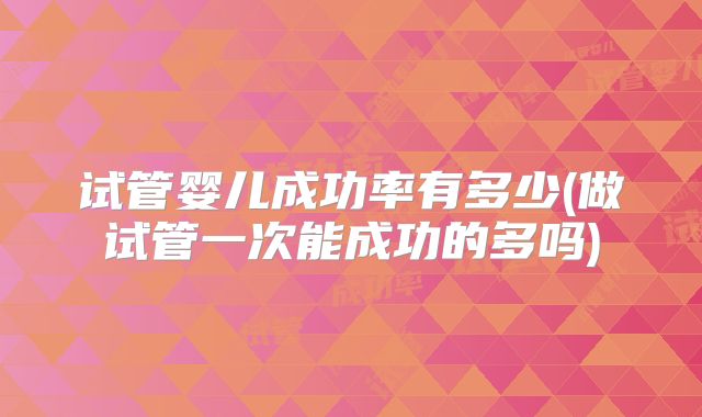 试管婴儿成功率有多少(做试管一次能成功的多吗)