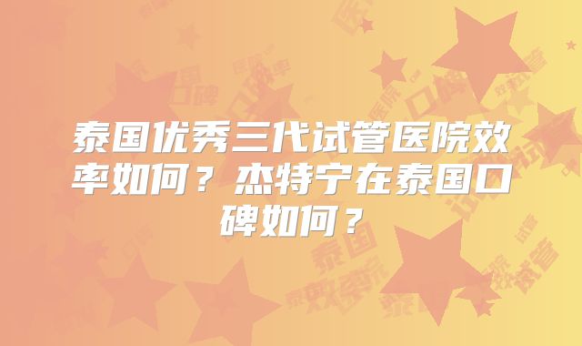 泰国优秀三代试管医院效率如何？杰特宁在泰国口碑如何？