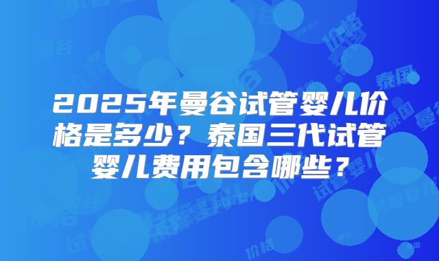 2025年曼谷试管婴儿价格是多少？泰国三代试管婴儿费用包含哪些？