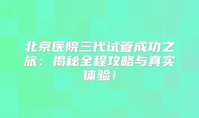 北京医院三代试管成功之旅：揭秘全程攻略与真实体验！