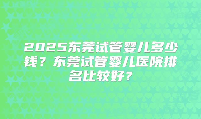 2025东莞试管婴儿多少钱？东莞试管婴儿医院排名比较好？