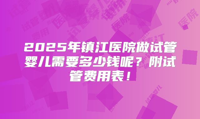 2025年镇江医院做试管婴儿需要多少钱呢？附试管费用表！
