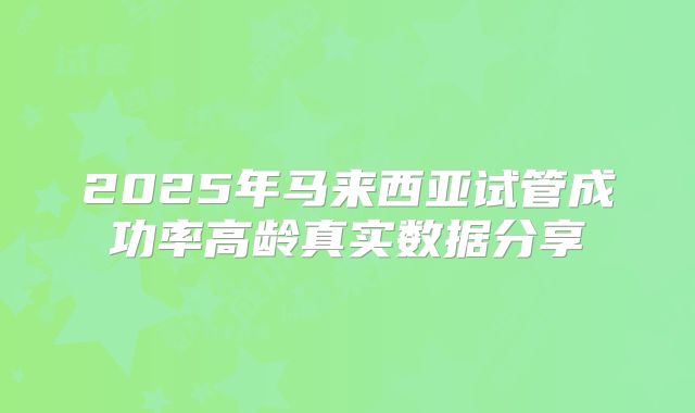 2025年马来西亚试管成功率高龄真实数据分享